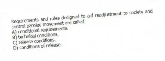 Requirements and rules designed to aid readjustment to society and control parolee movement are called:
A) conditional requirements.
B) technical conditions.
C) release conditions.
D) conditions of release.