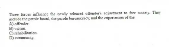 Three forces influence the newly released offender's adjustment to free society. They include the parole board, the parole bureaucracy, and the experiences of the:
A) offender.
B) victim.
C) rehabilitation.
D) community.