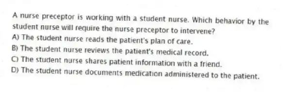 A nurse preceptor is working with a student nurse. Which behavior by the student nurse will require the nurse preceptor to intervene?
A) The student nurse reads the patient's plan of care.
B) The student nurse reviews the patient's medical record.
C) The student nurse shares patient information with a friend.
D) The student nurse documents medication administered to the patient.
