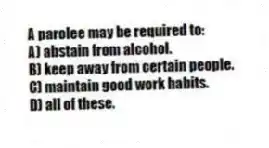 A parolee may be required to:
A) abstain from alcohol.
B) keep away from certain people.
C) maintain good work habits.
D) all of these.