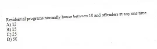 Residential programs normally house between 10 and offenders at any one time.
A) 12
B) 15
C) 25
D) 50