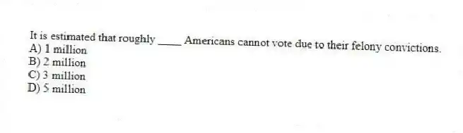 It is estimated that roughly ____ Americans cannot vote due to their felony convictions.
A) 1 million
B) 2 million
C) 3 million
D) 5 million