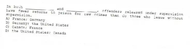 In both _____________ and ______________, offenders released under supervision have fewer returns to prison for new crimes than do those who leave without supervision.
A) France; Germany
B) Germany; the United States
C) Canada; France
D) the United States; Canada