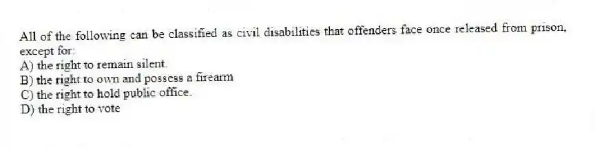 All of the following can be classified as civil disabilities that offenders face once released from prison, except for:
A) the right to remain silent.
B) the right to own and possess a firearm
C) the right to hold public office.
D) the right to vote