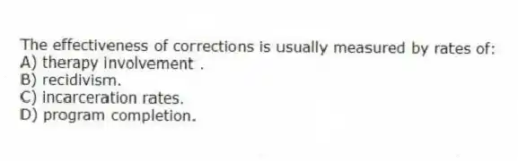 The effectiveness of corrections is usually measured by rates of:
A) therapy involvement .
B) recidivism.
C) incarceration rates.
D) program completion.