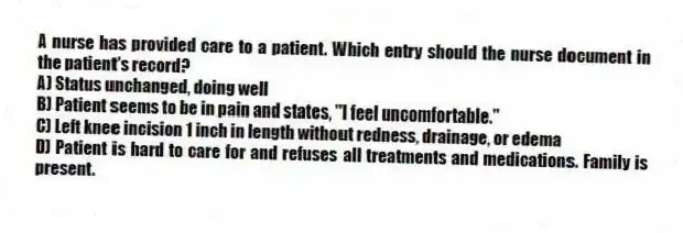 A nurse has provided care to a patient. Which entry should the nurse document in the patient's record?
A) Status unchanged, doing well
B) Patient seems to be in pain and states, "I feel uncomfortable."
C) Left knee incision 1 inch in length without redness, drainage, or edema
D) Patient is hard to care for and refuses all treatments and medications. Family is present.