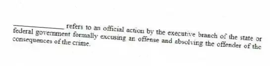 ______________ refers to an official action by the executive branch of the state or federal government formally excusing an offense and absolving the offender of the consequences of the crime.