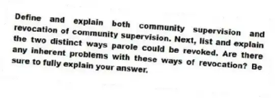 Define and explain both community supervision and revocation of community supervision. Next, list and explain the two distinct ways parole could be revoked. Are there any inherent problems with these ways of revocation? Be sure to fully explain your answer.