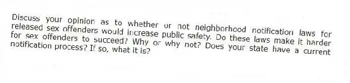 Discuss your opinion as to whether or not neighborhood notification laws for released sex offenders would increase public safety. Do these laws make it harder for sex offenders to succeed? Why or why not? Does your state have a current notification process? If so, what it is?​