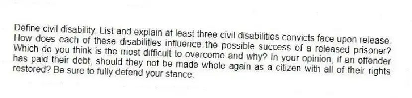 Define civil disability. List and explain at least three civil disabilities convicts face upon release. How does each of these disabilities influence the possible success of a released prisoner? Which do you think is the most difficult to overcome and why? In your opinion, if an offender has paid their debt, should they not be made whole again as a citizen with all of their rights restored? Be sure to fully defend your stance.