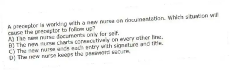 A preceptor is working with a new nurse on documentation. Which situation will cause the preceptor to follow up?
A) The new nurse documents only for self.
B) The new nurse charts consecutively on every other line.
C) The new nurse ends each entry with signature and title.
D) The new nurse keeps the password secure.