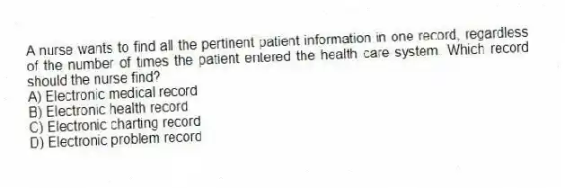A nurse wants to find all the pertinent patient information in one record, regardless of the number of times the patient entered the health care system. Which record should the nurse find?
A) Electronic medical record
B) Electronic health record
C) Electronic charting record
D) Electronic problem record