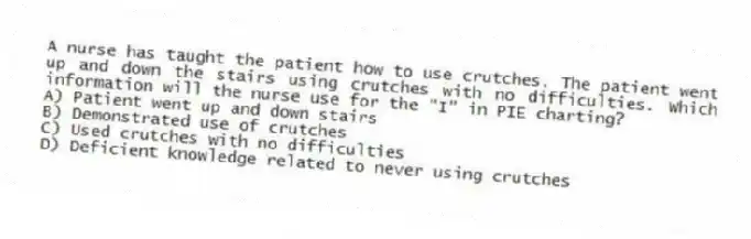 A nurse has taught the patient how to use crutches. The patient went up and down the stairs using crutches with no difficulties. Which information will the nurse use for the "I" in PIE charting?
A) Patient went up and down stairs
B) Demonstrated use of crutches
C) Used crutches with no difficulties
D) Deficient knowledge related to never using crutches