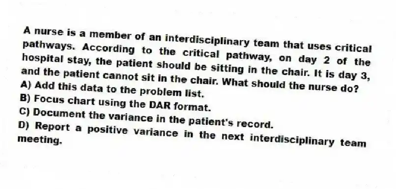A nurse is a member of an interdisciplinary team that uses critical pathways. According to the critical pathway, on day 2 of the hospital stay, the patient should be sitting in the chair. It is day 3, and the patient cannot sit in the chair. What should the nurse do?
A) Add this data to the problem list.
B) Focus chart using the DAR format.
C) Document the variance in the patient's record.
D) Report a positive variance in the next interdisciplinary team meeting.