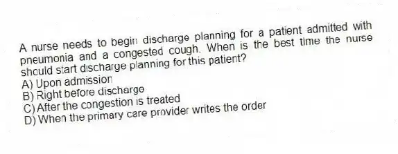 A nurse needs to begin discharge planning for a patient admitted with pneumonia and a congested cough. When is the best time the nurse should start discharge planning for this patient?
A) Upon admission
B) Right before discharge
C) After the congestion is treated
D) When the primary care provider writes the order