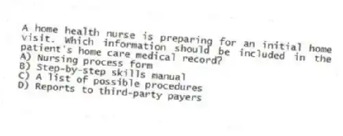 A home health nurse is preparing for an initial home visit. Which information should be included in the patient's home care medical record?
A) Nursing process form
B) Step-by-step skills manual
C) A list of possible procedures
D) Reports to third-party payers
