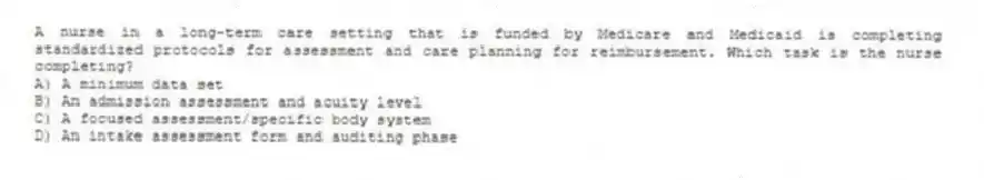 A nurse in a long-term care setting that is funded by Medicare and Medicaid is completing standardized protocols for assessment and care planning for reimbursement. Which task is the nurse completing?
A) A minimum data set
B) An admission assessment and acuity level
C) A focused assessment/specific body system
D) An intake assessment form and auditing phase