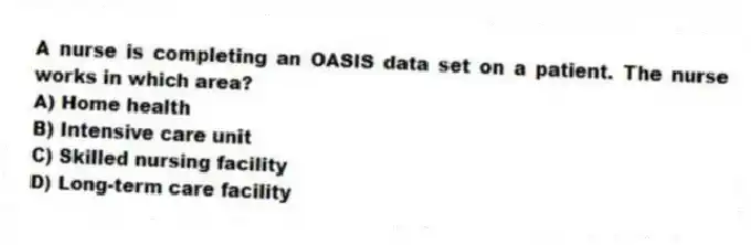 A nurse is completing an OASIS data set on a patient. The nurse works in which area?
A) Home health
B) Intensive care unit
C) Skilled nursing facility
D) Long-term care facility