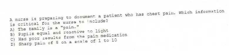 A nurse is preparing to document a patient who has chest pain. Which information is critical for the nurse to include?
A) The family is a "pain."
B) Pupils equal and reactive to light
C) Had poor results from the pain medication
D) Sharp pain of 8 on a scale of 1 to 10