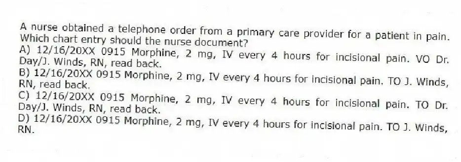A nurse obtained a telephone order from a primary care provider for a patient in pain. Which chart entry should the nurse document?
A) 12/16/20XX 0915 Morphine, 2 mg, IV every 4 hours for incisional pain. VO Dr. Day/J. Winds, RN, read back.
B) 12/16/20XX 0915 Morphine, 2 mg, IV every 4 hours for incisional pain. TO J. Winds, RN, read back.
C) 12/16/20XX 0915 Morphine, 2 mg, IV every 4 hours for incisional pain. TO Dr. Day/J. Winds, RN, read back.
D) 12/16/20XX 0915 Morphine, 2 mg, IV every 4 hours for incisional pain. TO J. Winds, RN.