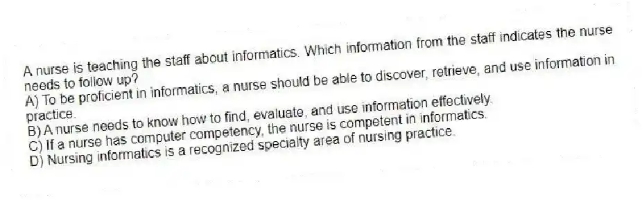 A nurse is teaching the staff about informatics. Which information from the staff indicates the nurse needs to follow up?
A) To be proficient in informatics, a nurse should be able to discover, retrieve, and use information in practice.
B) A nurse needs to know how to find, evaluate, and use information effectively.
C) If a nurse has computer competency, the nurse is competent in informatics.
D) Nursing informatics is a recognized specialty area of nursing practice.