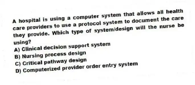 A hospital is using a computer system that allows all health care providers to use a protocol system to document the care they provide. Which type of system/design will the nurse be using?
A) Clinical decision support system
B) Nursing process design
C) Critical pathway design
D) Computerized provider order entry system