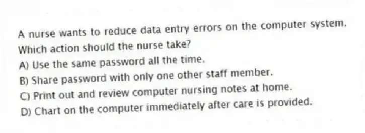 A nurse wants to reduce data entry errors on the computer system. Which action should the nurse take?
A) Use the same password all the time.
B) Share password with only one other staff member.
C) Print out and review computer nursing notes at home.
D) Chart on the computer immediately after care is provided.