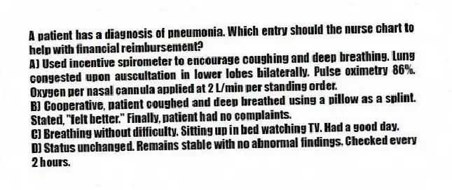 A patient has a diagnosis of pneumonia. Which entry should the nurse chart to help with financial reimbursement?
A) Used incentive spirometer to encourage coughing and deep breathing. Lung congested upon auscultation in lower lobes bilaterally. Pulse oximetry 86%. Oxygen per nasal cannula applied at 2 L/min per standing order.
B) Cooperative, patient coughed and deep breathed using a pillow as a splint. Stated, "felt better." Finally, patient had no complaints.
C) Breathing without difficulty. Sitting up in bed watching TV. Had a good day.
D) Status unchanged. Remains stable with no abnormal findings. Checked every 2 hours.