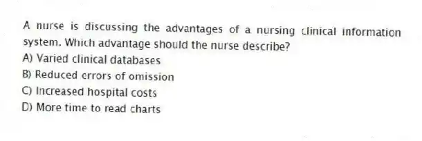 A nurse is discussing the advantages of a nursing clinical information system. Which advantage should the nurse describe?
A) Varied clinical databases
B) Reduced errors of omission
C) Increased hospital costs
D) More time to read charts