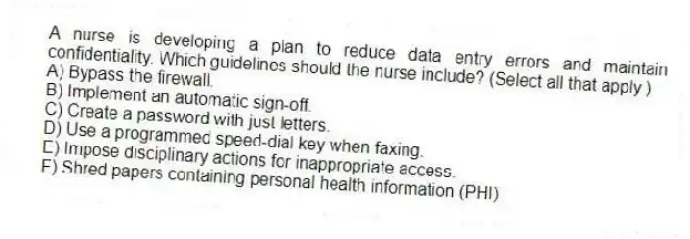 A nurse is developing a plan to reduce data entry errors and maintain confidentiality. Which guidelines should the nurse include? (Select all that apply.)
A) Bypass the firewall.
B) Implement an automatic sign-off.
C) Create a password with just letters.
D) Use a programmed speed-dial key when faxing.
E) Impose disciplinary actions for inappropriate access.
F) Shred papers containing personal health information (PHI).
