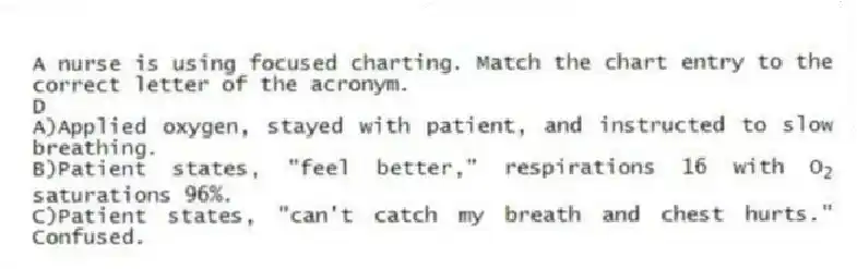 A nurse is using focused charting. Match the chart entry to the correct letter of the acronym.
-D
A)Applied oxygen, stayed with patient, and instructed to slow breathing.
B)Patient states, "feel better," respirations 16 with O<sub>2</sub> saturations 96%.
C)Patient states, "can't catch my breath and chest hurts." Confused.