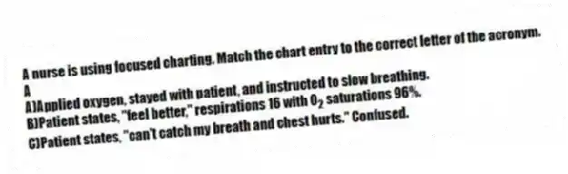 A nurse is using focused charting. Match the chart entry to the correct letter of the acronym.
-A
A)Applied oxygen, stayed with patient, and instructed to slow breathing.
B)Patient states, "feel better," respirations 16 with O<sub>2</sub> saturations 96%.
C)Patient states, "can't catch my breath and chest hurts." Confused.