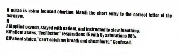 A nurse is using focused charting. Match the chart entry to the correct letter of the acronym.
-R
A)Applied oxygen, stayed with patient, and instructed to slow breathing.
B)Patient states, "feel better," respirations 16 with O<sub>2</sub> saturations 96%.
C)Patient states, "can't catch my breath and chest hurts." Confused.