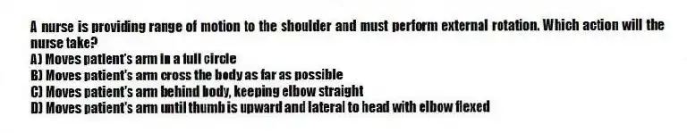 A nurse is providing range of motion to the shoulder and must perform external rotation. Which action will the nurse take?
A) Moves patient's arm in a full circle
B) Moves patient's arm cross the body as far as possible
C) Moves patient's arm behind body, keeping elbow straight
D) Moves patient's arm until thumb is upward and lateral to head with elbow flexed