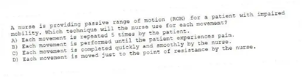 A nurse is providing passive range of motion (ROM) for a patient with impaired mobility. Which technique will the nurse use for each movement?
A) Each movement is repeated 5 times by the patient.
B) Each movement is performed until the patient experiences pain.
C) Each movement is completed quickly and smoothly by the nurse.
D) Each movement is moved just to the point of resistance by the nurse.