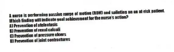 A nurse is performing passive range of motion (ROM) and splinting on an at-risk patient. Which finding will indicate goal achievement for the nurse's action?
A) Prevention of atelectasis
B) Prevention of renal calculi
C) Prevention of pressure ulcers
D) Prevention of joint contractures