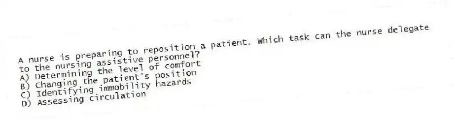 A nurse is preparing to reposition a patient. Which task can the nurse delegate to the nursing assistive personnel?
A) Determining the level of comfort
B) Changing the patient's position
C) Identifying immobility hazards
D) Assessing circulation