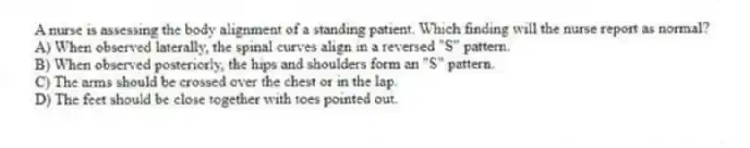 A nurse is assessing the body alignment of a standing patient. Which finding will the nurse report as normal?
A) When observed laterally, the spinal curves align in a reversed "S" pattern.
B) When observed posteriorly, the hips and shoulders form an "S" pattern.
C) The arms should be crossed over the chest or in the lap.
D) The feet should be close together with toes pointed out.