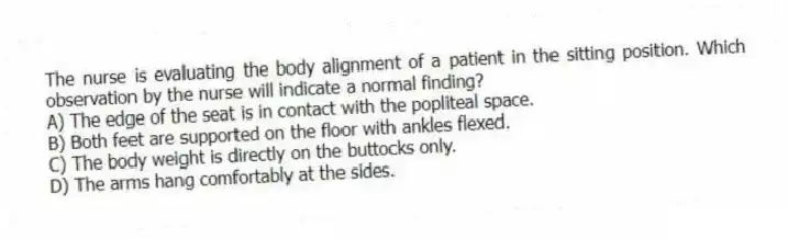 The nurse is evaluating the body alignment of a patient in the sitting position. Which observation by the nurse will indicate a normal finding?
A) The edge of the seat is in contact with the popliteal space.
B) Both feet are supported on the floor with ankles flexed.
C) The body weight is directly on the buttocks only.
D) The arms hang comfortably at the sides.