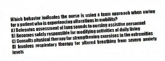 Which behavior indicates the nurse is using a team approach when caring for a patient who is experiencing alterations in mobility?
A) Delegates assessment of lung sounds to nursing assistive personnel
B) Becomes solely responsible for modifying activities of daily living
C) Consults physical therapy for strengthening exercises in the extremities
D) Involves respiratory therapy for altered breathing from severe anxiety levels