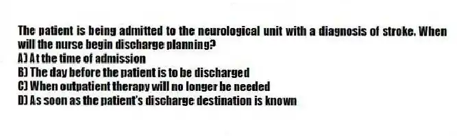 The patient is being admitted to the neurological unit with a diagnosis of stroke. When will the nurse begin discharge planning?
A) At the time of admission
B) The day before the patient is to be discharged
C) When outpatient therapy will no longer be needed
D) As soon as the patient's discharge destination is known