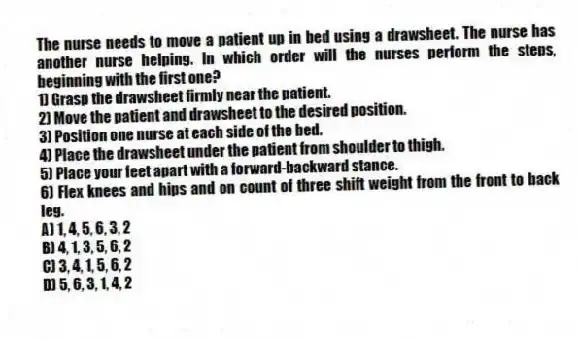 The nurse needs to move a patient up in bed using a drawsheet. The nurse has another nurse helping. In which order will the nurses perform the steps, beginning with the first one?
1) Grasp the drawsheet firmly near the patient.
2) Move the patient and drawsheet to the desired position.
3) Position one nurse at each side of the bed.
4) Place the drawsheet under the patient from shoulder to thigh.
5) Place your feet apart with a forward-backward stance.
6) Flex knees and hips and on count of three shift weight from the front to back leg.
A) 1, 4, 5, 6, 3, 2
B) 4, 1, 3, 5, 6, 2
C) 3, 4, 1, 5, 6, 2
D) 5, 6, 3, 1, 4, 2
