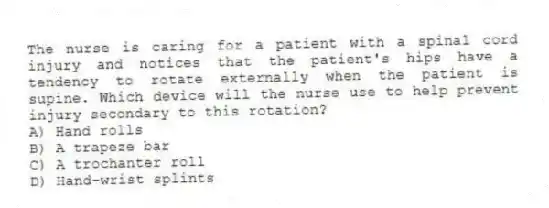 The nurse is caring for a patient with a spinal cord injury and notices that the patient's hips have a tendency to rotate externally when the patient is supine. Which device will the nurse use to help prevent injury secondary to this rotation?
A) Hand rolls
B) A trapeze bar
C) A trochanter roll
D) Hand-wrist splints