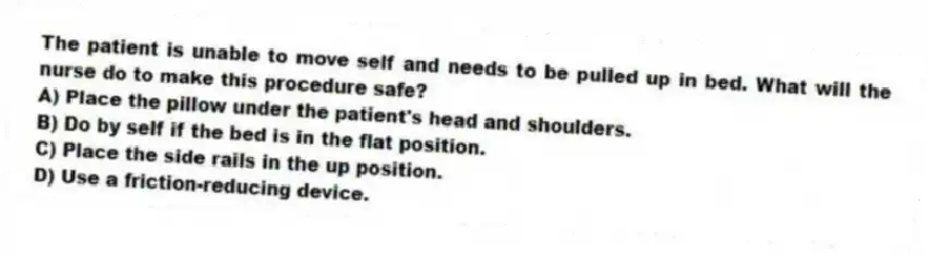 The patient is unable to move self and needs to be pulled up in bed. What will the nurse do to make this procedure safe?
A) Place the pillow under the patient's head and shoulders.
B) Do by self if the bed is in the flat position.
C) Place the side rails in the up position.
D) Use a friction-reducing device.