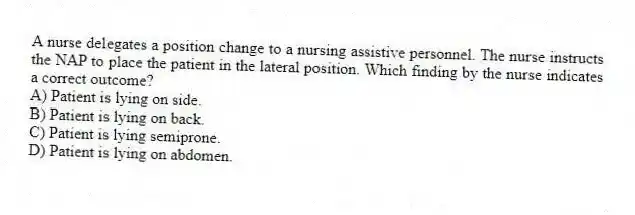 A nurse delegates a position change to a nursing assistive personnel. The nurse instructs the NAP to place the patient in the lateral position. Which finding by the nurse indicates a correct outcome?
A) Patient is lying on side.
B) Patient is lying on back.
C) Patient is lying semiprone.
D) Patient is lying on abdomen.