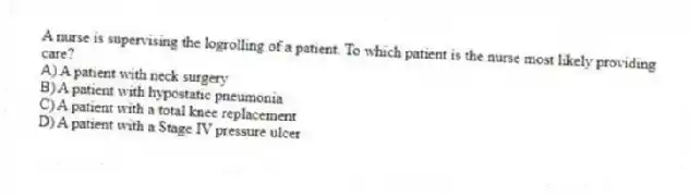 A nurse is supervising the logrolling of a patient. To which patient is the nurse most likely providing care?
A) A patient with neck surgery
B) A patient with hypostatic pneumonia
C) A patient with a total knee replacement
D) A patient with a Stage IV pressure ulcer