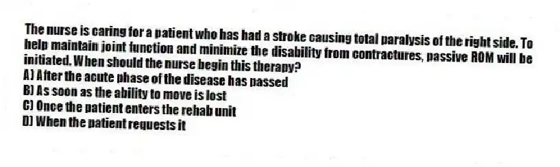 The nurse is caring for a patient who has had a stroke causing total paralysis of the right side. To help maintain joint function and minimize the disability from contractures, passive ROM will be initiated. When should the nurse begin this therapy?
A) After the acute phase of the disease has passed
B) As soon as the ability to move is lost
C) Once the patient enters the rehab unit
D) When the patient requests it