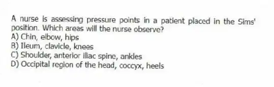 A nurse is assessing pressure points in a patient placed in the Sims' position. Which areas will the nurse observe?
A) Chin, elbow, hips
B) Ileum, clavicle, knees
C) Shoulder, anterior iliac spine, ankles
D) Occipital region of the head, coccyx, heels