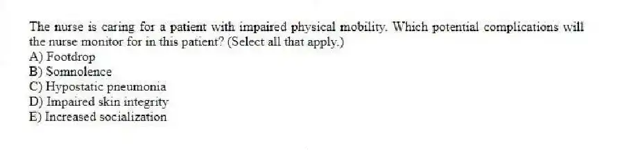 The nurse is caring for a patient with impaired physical mobility. Which potential complications will the nurse monitor for in this patient? (Select all that apply.)
A) Footdrop
B) Somnolence
C) Hypostatic pneumonia
D) Impaired skin integrity
E) Increased socialization