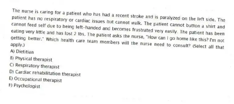 The nurse is caring for a patient who has had a recent stroke and is paralyzed on the left side. The patient has no respiratory or cardiac issues but cannot walk. The patient cannot button a shirt and cannot feed self due to being left-handed and becomes frustrated very easily. The patient has been eating very little and has lost 2 lbs. The patient asks the nurse, "How can I go home like this? I'm not getting better." Which health care team members will the nurse need to consult? (Select all that apply.)
A) Dietitian
B) Physical therapist
C) Respiratory therapist
D) Cardiac rehabilitation therapist
E) Occupational therapist
F) Psychologist
